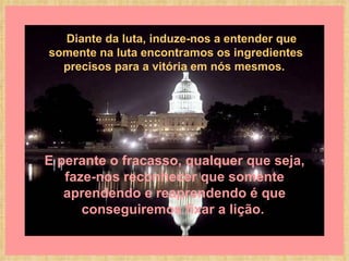E perante o fracasso, qualquer que seja, faze-nos reconhecer que somente aprendendo e reaprendendo é que conseguiremos fixar a lição.         Diante da luta, induze-nos a entender que somente na luta encontramos os ingredientes precisos para a vitória em nós mesmos.   