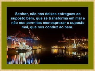 Senhor, não nos deixes entregues ao suposto bem, que se transforma em mal e não nos permitas menosprezar o suposto mal, que nos conduz ao bem.  