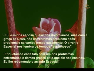 - Eu e minha esposa quase nos divorciamos, mas com a
graça de Deus, nós enfrentamos problema após
problema e salvamos nosso casamento. O arranjo
Especial nos lembra os tempos "espinhosos".
-Etiquetamos cada talo com um dos problemas
enfrentados e damos graças pelo que ele nos ensinou.
Eu lhe recomendo o arranjo Especial!
.
 