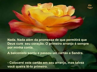 Nada. Nada além da promessa de que permitirá que
Deus cure seu coração. O primeiro arranjo é sempre
por minha conta.
A balconista sorriu e passou um cartão a Sandra.
- Colocarei este cartão em seu arranjo, mas talvez
você queira lê-lo primeiro.
.
 