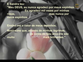 E Sandra leu:
"Meu DEUS, eu nunca agradeci por meus espinhos.
Eu agradeci mil vezes por minhas
rosas, mas nunca por
meus espinhos.
Ensine-me o valor de meus espinhos.
Mostre-me que, através de minhas lágrimas,
as cores do Seu arco-íris são
muito mais brilhantes."
.
 