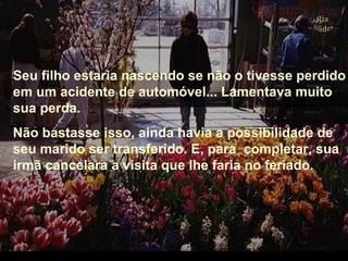 Seu filho estaria nascendo se não o tivesse perdido
em um acidente de automóvel... Lamentava muito
sua perda.
Não bastasse isso, ainda havia a possibilidade de
seu marido ser transferido. E, para completar, sua
irmã cancelara a visita que lhe faria no feriado.
.
 