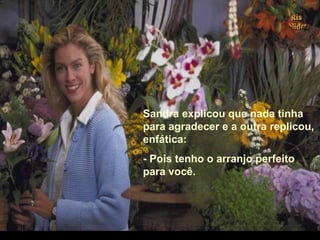Sandra explicou que nada tinha
para agradecer e a outra replicou,
enfática:
- Pois tenho o arranjo perfeito
para você.
.
 