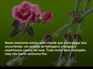 Neste momento entrou uma cliente que viera pegar sua
encomenda: um arranjo de folhagens e longos e
espinhosos caules de rosa. Tudo muito bem arranjado,
mas não havia nenhuma flor.
.
 