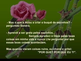 - Mas o que a levou a criar o buquê de espinhos? -
perguntou Sandra.
- Aprendi a ser grata pelos espinhos...
Sempre agradeci à Deus pelas boas
coisas em minha vida e nunca Lhe perguntei por que
essas boas coisas aconteciam.
Mas quando vieram coisas ruins, eu chorei e gritei:
"POR QUE? POR QUE EU ?!".
.
 