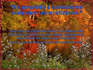 “He aprendido a contentarme  cualquiera sea mi situación.” Esta frase no significaría tanto si no hubiese sido  dicha por un hombre que fue tratado injustamente,  encarcelado sin razón y que, finalmente, murió a manos del verdugo: ¡El apóstol Pablo! 