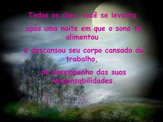 ` Todos os dias, você se levanta  após uma noite em que o sono te alimentou  e descansou seu corpo cansado do trabalho,  no desempenho das suas responsabilidades.   
