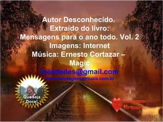 Autor Desconhecido.
Extraído do livro:
Mensagens para o ano todo. Vol. 2
Imagens: Internet
Música: Ernesto Cortazar –
Magic
inesdedes@gmail.com
www.mensagensvirtuais.com.br