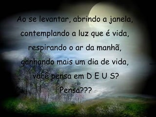 Ao se levantar, abrindo a janela,  contemplando a luz que é vida,  respirando o ar da manhã,  ganhando mais um dia de vida,  você pensa em D E U S? Pensa??? 