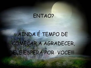 ENTAO? AINDA É TEMPO DE  COMEÇAR A AGRADECER,  ELE ESPERA POR  VOCE!!! 