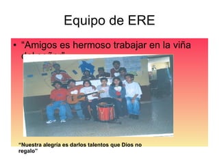 Equipo de ERE “Amigos es hermoso trabajar en la viña del señor” “ Nuestra alegría es darlos talentos que Dios no regalo” 