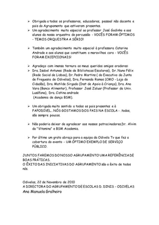  Obrigada a todos os professores, educadores, pessoal não docente e
pais do Agrupamento que estiveram presentes.
 Um agradecimento muito especial ao professor José Godinho e aos
alunos da nossa orquestra de percussão - VOCÊS FORAM ÓPTIMOS
- TEMOS ORQUESTRA A SÉRIO!
 Também um agradecimento muito especial à professora Catarina
Andrade e aos alunos que constituem o maravilhos coro - VOCÊS
FORAM EXCEPCIONAIS!
 Agradeço com imensa ternura os meus queridos amigos oradores:
 Dra. Isabel Antunes (Rede de Bibliotecas Escolares), Dr. Nuno Félix
(Rede Social de Lisboa), Dr. Pedro Martins ( do Executivo da Junta
de Freguesia de Odivelas), Dra, Fernanda Ramos (CMO - Loja do
Cidadão), Dra. Matilde Sirgado (Inst de Apoio à Criança), Dra. Ana
Vara (Banco Alimentar), Professor José Zaluar (Professor da Univ.
Lusófona), Dra. Cistina andrade
(Academia de dança BSM).
 Um obrigada muito sentido a todos os pais presentes e à
FAPODIVEL.. NÓS GOSTAMOS DOS PAIS NA ESCOLA - .todos,
são sempre poucos.
 Não poderia deixar de agradecer aos nossos patrocinadores,Dr. Alvim
da "Vitamina" e BSM Academia.
 Por último um grato abraço para a equipa da Odivela Tv que fez a
cobertura do evento - UM ÓPTIMO EXEMPLO DE SERVIÇO
PÚBLICO.
JUNTOS FAREMOS DO NOSSO AGRUPAMENTO UMA REFERÊNCIADE
BOAS PRÁTICAS.
O ÊXITO DAS INICIATIVAS DO AGRUPAMENTO são o êxito de todos
nós.
Odivelas, 22 de Novembro de 2010
A DIRECTORA DO AGRUPAMENTO DE ESCOLAS D. DINIS - ODIVELAS
Ana Manuela Gralheiro
 
