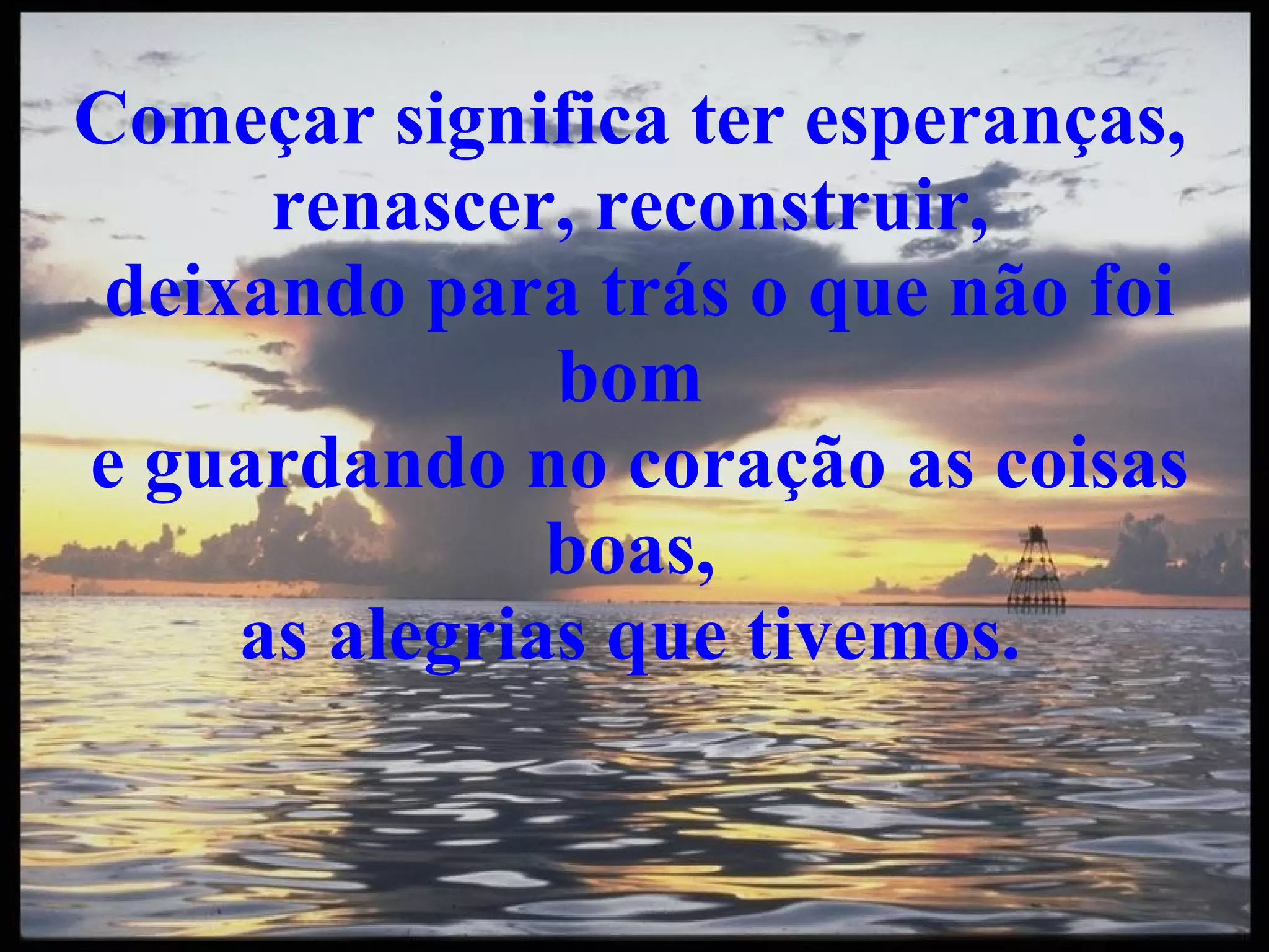 Começar significa ter esperanças, renascer, reconstruir, deixando para trás o que não foi bom e guardando no coração as coisas boas, as alegrias que tivemos.
