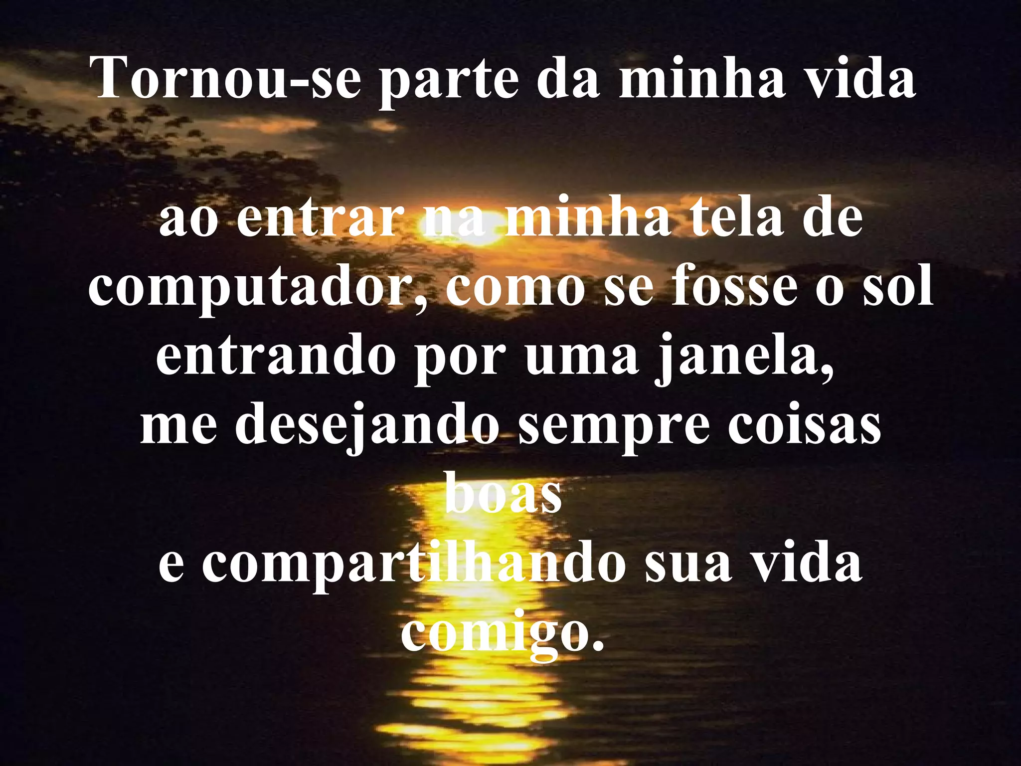 Tornou-se parte da minha vida ao entrar na minha tela de computador, como se fosse o sol entrando por uma janela, me desejando sempre coisas boas e compartilhando sua vida comigo.