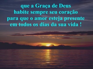 que a Graça de Deus  habite sempre seu coração  para que o amor esteja presente  em todos os dias da sua vida !  
