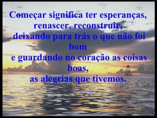 Começar significa ter esperanças,  renascer, reconstruir,  deixando para trás o que não foi bom  e guardando no coração as coisas boas,  as alegrias que tivemos.  