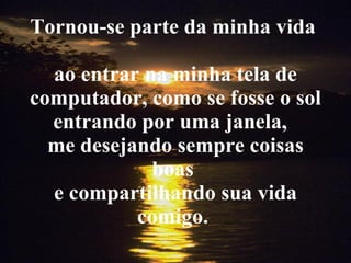 Tornou-se parte da minha vida  ao entrar na minha tela de computador, como se fosse o sol entrando por uma janela,  me desejando sempre coisas boas  e compartilhando sua vida comigo.  