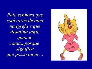 Pela senhora que está atrás de mim na igreja e que desafina tanto quando canta...porque  significa que posso ouvir… 