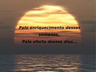 Pelo enriquecimento dessas semanas, Pela oferta desses dias...