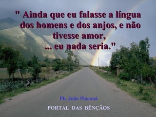" Ainda que eu falasse a língua  dos homens e dos anjos, e não tivesse amor,  ... eu nada seria." Pb. João Placoná PORTAL  DAS  BÊNÇÃOS 
