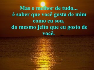 Mas o melhor de tudo...  é saber que você gosta de mim como eu sou,  do mesmo jeito que eu gosto de você.  