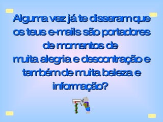 Alguma vez já te disseram que os teus e-mails são portadores de momentos de  muita alegria e descontração e também de muita beleza e informação?   