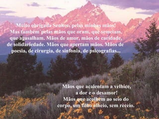 Muito obrigada Senhor, pelas minhas mãos!
 Mas também´pelas mãos que oram, que semeiam,
 que agasalham. Mãos de amor, mãos de caridade,
de solidariedade. Mãos que apertam mãos. Mãos de
  poesia, de cirurgia, de sinfonia, de psicografias...




                         Mãos que acalentam a velhice,
                               a dor e o desamor!
                         Mãos que acolhem ao seio do
                       corpo, um filho alheio, sem receio..
 