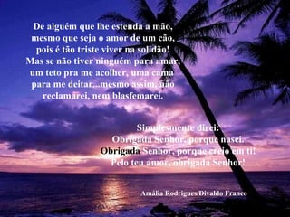 De alguém que lhe estenda a mão,
 mesmo que seja o amor de um cão,
  pois é tão triste viver na solidão!
Mas se não tiver ninguém para amar,
um teto pra me acolher, uma cama
 para me deitar...mesmo assim, não
   reclamarei, nem blasfemarei.


                          Simplesmente direi:
                   Obrigada Senhor, porque nasci.
                 Obrigada Senhor, porque creio em ti!
                   Pelo teu amor, obrigada Senhor!


                           Amália Rodrigues/Divaldo Franco
 