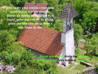 Que canta uma canção e teu nome
  profere com sentida emoção!
Diante da minha melodia quero te
rogar, pelos que sofrem de afazia,
 pelos que não cantam de noite e
        não falam de dia.




                       Eu sei que depois desta dor, no teu
                      reino de amor, eles também cantarão!
 