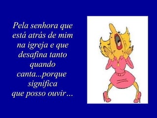 Pela senhora que está atrás de mim na igreja e que desafina tanto quando canta...porque  significa que posso ouvir… 