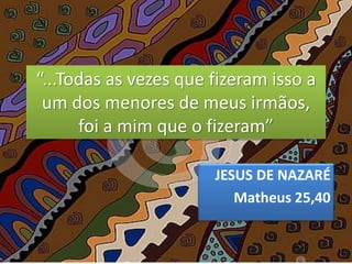 “...Todas as vezes que fizeram isso a
um dos menores de meus irmãos,
foi a mim que o fizeram”
JESUS DE NAZARÉ
Matheus 25,40
 