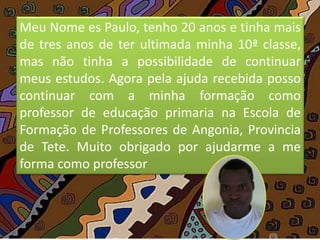 Meu Nome es Paulo, tenho 20 anos e tinha mais
de tres anos de ter ultimada minha 10ª classe,
mas não tinha a possibilidade de continuar
meus estudos. Agora pela ajuda recebida posso
continuar com a minha formação como
professor de educação primaria na Escola de
Formação de Professores de Angonia, Provincia
de Tete. Muito obrigado por ajudarme a me
forma como professor
 