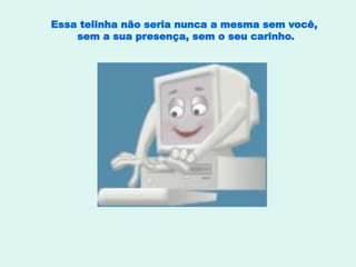 Essa telinha não seria nunca a mesma sem você,
sem a sua presença, sem o seu carinho.
 