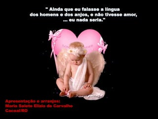 " Ainda que eu falasse a língua
dos homens e dos anjos, e não tivesse amor,
... eu nada seria."
Apresentação e arranjos:
Maria Salete Elizio de Carvalho
Cacoal/RO
 