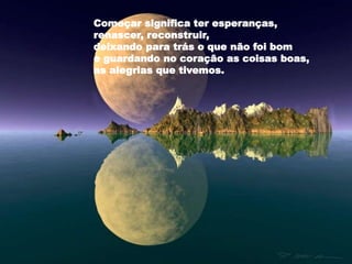 Começar significa ter esperanças,
renascer, reconstruir,
deixando para trás o que não foi bom
e guardando no coração as coisas boas,
as alegrias que tivemos.
 