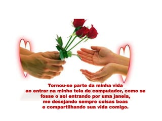 Tornou-se parte da minha vida
ao entrar na minha tela de computador, como se
fosse o sol entrando por uma janela,
me desejando sempre coisas boas
e compartilhando sua vida comigo.
 