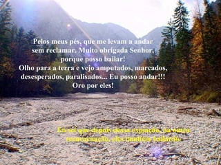 Pelos meus pés, que me levam a andar sem reclamar. Muito obrigada Senhor, porque posso bailar! Olho para a terra e vejo amputados, marcados, desesperados, paralisados... Eu posso andar!!! Oro por eles! Eu sei que depois dessa expiação, na outra reencarnação, eles também bailarão. 