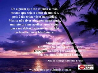 De alguém que lhe estenda a mão, mesmo que seja o amor de um cão, pois é tão triste viver na solidão! Mas se não tiver ninguém para amar, um teto pra me acolher, uma cama  para me deitar...mesmo assim, não reclamarei, nem blasfemarei. Simplesmente direi: Obrigada Senhor, porque nasci. Obrigada  Senhor, porque creio em ti! Pelo teu amor, obrigada Senhor! Amália Rodrigues/Divaldo Franco www.mensagensvirtuais.com.br 