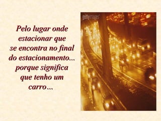 Pelo lugar ondePelo lugar onde
estacionar queestacionar que
se encontra no finalse encontra no final
do estacionamento...do estacionamento...
porque significaporque significa
que tenho umque tenho um
carro…carro…
 