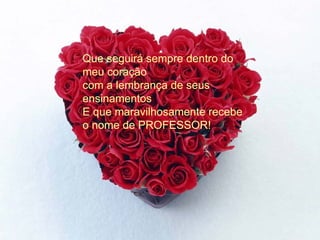 Que seguirá sempre dentro do meu coração com a lembrança de seus ensinamentos  E que maravilhosamente recebe o nome de PROFESSOR! 