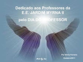 Dedicado aos Professores da E.E. JARDIM MYRNA II pelo DIA DO PROFESSOR Por Silvia Ferreira Outubro/2011 