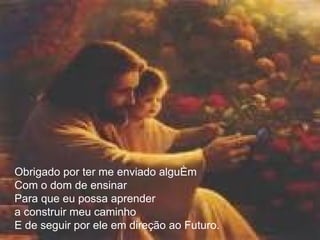 Obrigado por ter me enviado alguém  Com o dom de ensinar Para que eu possa aprender a construir meu caminho  E de seguir por ele em direção ao Futuro. 