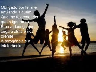 Obrigado por ter me enviando alguém  Que me fez entender que a ignorância  É uma doença que cega a alma e nos prende A arrogância e a intolerância.  