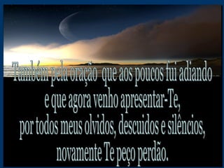 Também pela oração  que aos poucos fui adiando e que agora venho apresentar-Te, por todos meus olvidos, descuidos e silêncios, novamente Te peço perdão. 