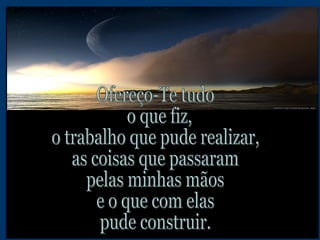 Ofereço-Te tudo o que fiz,  o trabalho que pude realizar, as coisas que passaram pelas minhas mãos e o que com elas pude construir. 