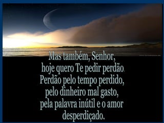Mas também, Senhor, hoje quero Te pedir perdão. Perdão pelo tempo perdido, pelo dinheiro mal gasto, pela palavra inútil e o amor desperdiçado.  
