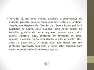 • Tomado, já, por uma imensa saudade e sentimentos de
  emoção, gratidão, carinho, amor, amizade, tristeza e, também,
  alegria, me despeço da Direção da Escola Municipal José
  Machado de Souza. Hoje, quando tomo novos rumos no
  trabalho, gostaria de deixar algumas palavras para todos.
  Minha trajetória, aqui, começou em fevereiro de 2005,
  quando, a convite da Prefeita Wanira aceitei o desafio. Oito
  anos se passaram..., O tempo que aqui fiquei tem um
  profundo significado para mim, e quem sabe, também para
  vocês. Aprendi muito durante este tempo.
 