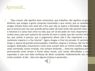 Aprendi...

•       “Que crescer não significa fazer aniversário; que trabalhar não significa só ganhar
    dinheiro; que amigos a gente conquista mostrando o que somos; que os verdadeiros
    amigos sempre ficam com você até o fim; que não se espera a felicidade chegar, mas
    que se procura por ela; que quando penso saber de tudo ainda não aprendi nada; que
    a natureza é a coisa mais certa na vida; que um só dia pode ser mais importante que
    muitos anos; que ouvir palavras de carinho faz bem à saúde; que dar carinho também
    faz; que sonhar é preciso; que o julgamento alheio não é tão importante e o que
    realmente importa é a Paz Interior”. Agora chegou o final da jornada. O caminho foi
    longo, e, apesar de grandes preocupações, trabalhos, alegrias e tristezas, não me faltou
    coragem, dedicação, entusiasmo e amor para cumprir bem as minhas tarefas. Algumas
    vezes acertando, outras errando, mas sempre tentando..., Sinto-me orgulhoso por ter
    permanecido tanto tempo à frente desta escola, com tantas dificuldades a serem
    superadas e saio com total confiança do dever cumprido. Evidentemente vou sentir
    muita saudade. Já dói... Saio com alguma tristeza e apreensão...
 