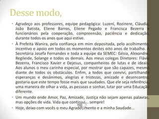 Desse modo,
• Agradeço aos professores, equipe pedagógica: Luzení, Rozinere, Cláudia,
  João Batista, Eliene Barros, Eliene Pegado e Francisca Bezerra e
  funcionários pela cooperação, compreensão, paciência e dedicação,
  durante todos os anos que aqui estive.
• À Prefeita Wanira, pela confiança em mim depositada, pelo acolhimento,
  incentivo e apoio em todos os momentos destes oito anos de trabalho. À
  Secretária Josefa Fernandes e toda a equipe da SEMEC: Gésia, Alexandre,
  Regileide, Solange e todos os demais. Aos meus colegas Diretores: Flávia
  Bezerra, Francisco Xavier e Dejesus, companheiros de lutas e de ideais.
  Aos alunos o meu carinho especial, por mostrar que são capazes, mesmo
  diante de todos os obstáculos. Enfim, a todos que convivi, partilhando
  esperanças e desânimos, alegrias e tristezas, amizade e desencontro,
  gostaria que este tempo fosse mais que saudades. Que ele seja referência,
  uma maneira de olhar a vida, as pessoas e sonhar, lutar por uma Educação
  diferente.
• Um mundo onde Amor, Paz, Amizade, Justiça não sejam apenas palavras,
  mas opções de vida. Vida que continua... sempre!
• Hoje, deixo com vocês o meu Agradecimento e a minha Saudade...
 