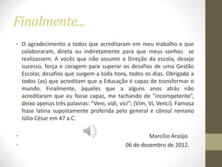 Finalmente...
• O agradecimento a todos que acreditaram em meu trabalho e que
  colaboraram, direta ou indiretamente para que meus sonhos se
  realizassem. A vocês que irão assumir a Direção da escola, desejo
  sucesso, força e coragem para superar os desafios de uma Gestão
  Escolar, desafios que surgem a toda hora, todos os dias. Obrigado a
  todos (as) que acreditam que a Educação é capaz de transformar o
  mundo. Finalmente, àqueles que a alguns anos atrás não
  acreditaram que eu fosse capaz, me tachando de “incompetente”,
  deixo apenas três palavras: “Veni, vidi, vici”; (Vim, Ví, Vencí). Famosa
  frase latina supostamente proferida pelo general e cônsul romano
  Júlio César em 47 a.C.

•                                                     Marcílio Araújo
•                                            06 de dezembro de 2012.
 